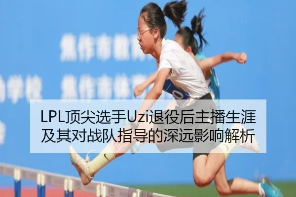 LPL顶尖选手Uzi退役后主播生涯及其对战队指导的深远影响解析